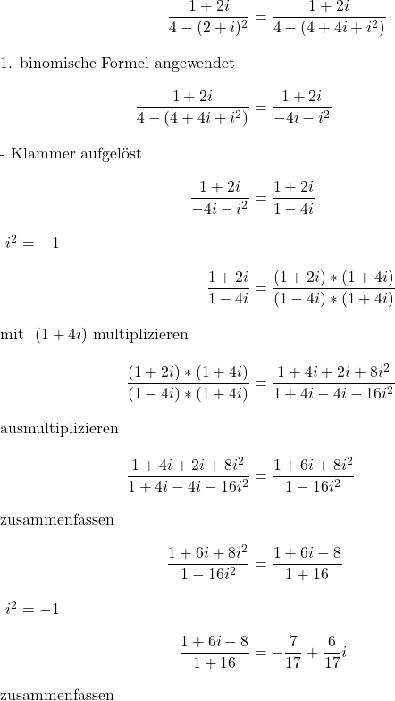 \begin{align*} \frac{1+2i}{4-(2+i)^2} &= \frac{1+2i}{4-(4+4i+i^2)} \intertext{\todo {1. binomische Formel angewendet}} \frac{1+2i}{4-(4+4i+i^2)} &= \frac{1+2i}{-4i-i^2} \intertext{\todo {- Klammer aufgelöst}} \frac{1+2i}{-4i-i^2} &= \frac{1+2i}{1-4i} \intertext{\todo {$\ i^2 = -1 $}} \frac{1+2i}{1-4i} &= \frac{(1+2i)*(1+4i)}{(1-4i)*(1+4i)} \intertext{\todo {mit $\ (1+4i) $ multiplizieren}} \frac{(1+2i)*(1+4i)}{(1-4i)*(1+4i)} &= \frac{1+4i+2i+8i^2}{1+4i-4i-16i^2} \intertext{\todo {ausmultiplizieren}} \frac{1+4i+2i+8i^2}{1+4i-4i-16i^2} &= \frac{1+6i+8i^2}{1-16i^2} \intertext{\todo {zusammenfassen}} \frac{1+6i+8i^2}{1-16i^2} &= \frac{1+6i-8}{1+16} \intertext{\todo {$\ i^2 = -1 $}} \frac{1+6i-8}{1+16} &= -\frac{7}{17}+\frac{6}{17}i \intertext{\todo {zusammenfassen}} \end{align*}